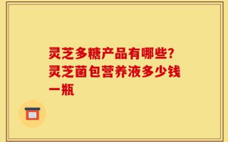 灵芝多糖产品有哪些？灵芝菌包营养液多少钱一瓶