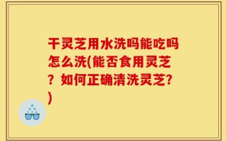 干灵芝用水洗吗能吃吗怎么洗(能否食用灵芝？如何正确清洗灵芝？)