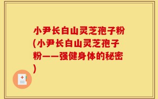 小尹长白山灵芝孢子粉(小尹长白山灵芝孢子粉——强健身体的秘密)