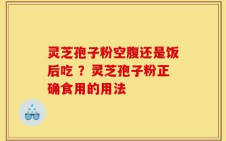灵芝孢子粉空腹还是饭后吃 ？灵芝孢子粉正确食用的用法