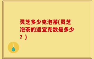 灵芝多少克泡茶(灵芝泡茶的适宜克数是多少？)