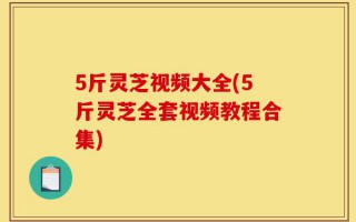 5斤灵芝视频大全(5斤灵芝全套视频教程合集)