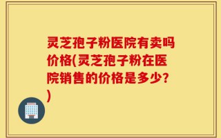 灵芝孢子粉医院有卖吗价格(灵芝孢子粉在医院销售的价格是多少？)