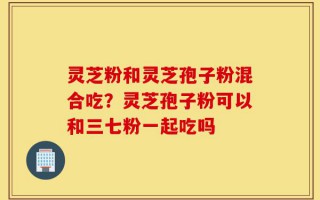 灵芝粉和灵芝孢子粉混合吃？灵芝孢子粉可以和三七粉一起吃吗