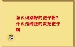 怎么识别好的孢子粉？什么是纯正的灵芝孢子粉