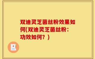 双迪灵芝菌丝粉效果如何(双迪灵芝菌丝粉：功效如何？)