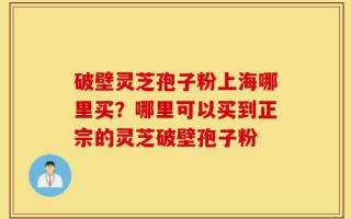 破壁灵芝孢子粉上海哪里买？哪里可以买到正宗的灵芝破壁孢子粉