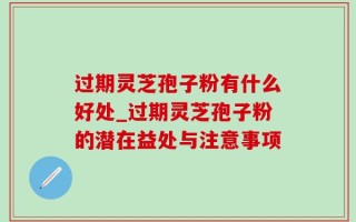 过期灵芝孢子粉有什么好处_过期灵芝孢子粉的潜在益处与注意事项