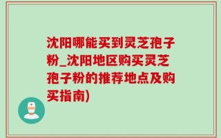 沈阳哪能买到灵芝孢子粉_沈阳地区购买灵芝孢子粉的推荐地点及购买指南)