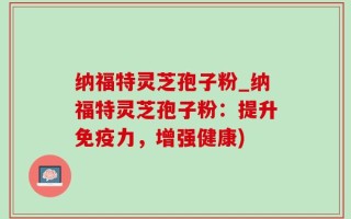 纳福特灵芝孢子粉_纳福特灵芝孢子粉：提升免疫力，增强健康)