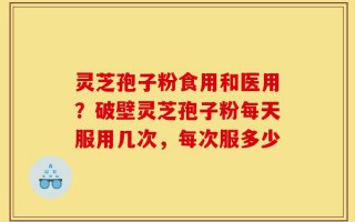 灵芝孢子粉食用和医用？破壁灵芝孢子粉每天服用几次，每次服多少
