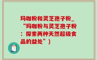 玛咖粉和灵芝孢子粉_“玛咖粉与灵芝孢子粉：探索两种天然超级食品的益处”)