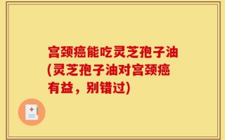 宫颈癌能吃灵芝孢子油(灵芝孢子油对宫颈癌有益，别错过)