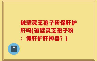 破壁灵芝孢子粉保肝护肝吗(破壁灵芝孢子粉：保肝护肝神器？)