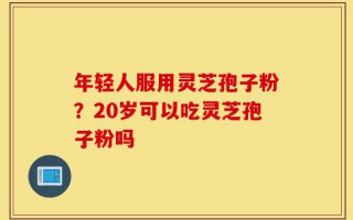 年轻人服用灵芝孢子粉？20岁可以吃灵芝孢子粉吗