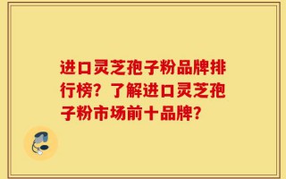 进口灵芝孢子粉品牌排行榜？了解进口灵芝孢子粉市场前十品牌？
