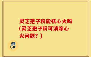灵芝孢子粉能祛心火吗(灵芝孢子粉可消除心火问题？)