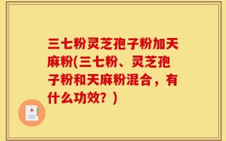 三七粉灵芝孢子粉加天麻粉(三七粉、灵芝孢子粉和天麻粉混合，有什么功效？)