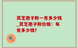 灵芝孢子粉一克多少钱_灵芝孢子粉价格：每克多少钱？
