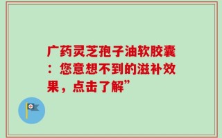 广药灵芝孢子油软胶囊：您意想不到的滋补效果，点击了解”