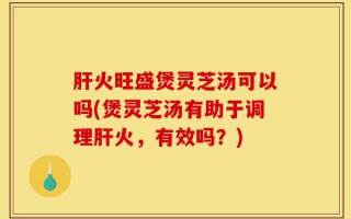肝火旺盛煲灵芝汤可以吗(煲灵芝汤有助于调理肝火，有效吗？)