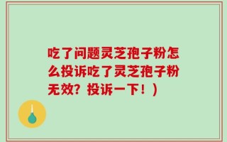 吃了问题灵芝孢子粉怎么投诉吃了灵芝孢子粉无效？投诉一下！)