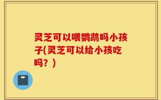 灵芝可以喂鹦鹉吗小孩子(灵芝可以给小孩吃吗？)