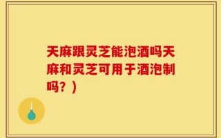 天麻跟灵芝能泡酒吗天麻和灵芝可用于酒泡制吗？)