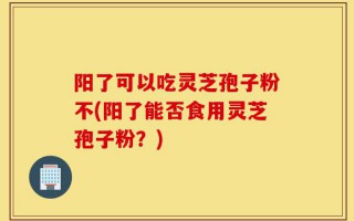 阳了可以吃灵芝孢子粉不(阳了能否食用灵芝孢子粉？)