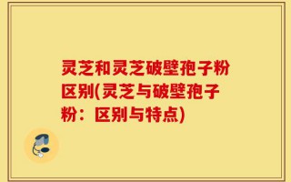 灵芝和灵芝破壁孢子粉区别(灵芝与破壁孢子粉：区别与特点)