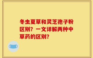 冬虫夏草和灵芝孢子粉区别？一文详解两种中草药的区别？