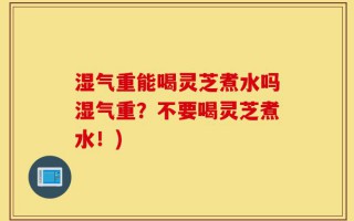 湿气重能喝灵芝煮水吗湿气重？不要喝灵芝煮水！)