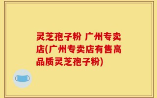 灵芝孢子粉 广州专卖店(广州专卖店有售高品质灵芝孢子粉)