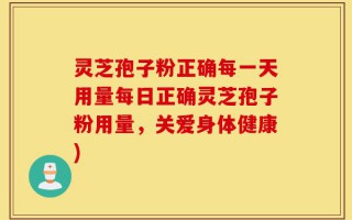 灵芝孢子粉正确每一天用量每日正确灵芝孢子粉用量，关爱身体健康)