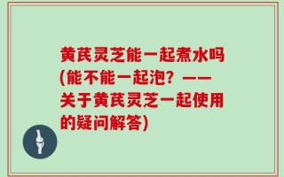 黄芪灵芝能一起煮水吗(能不能一起泡？——关于黄芪灵芝一起使用的疑问解答)