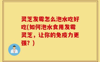 灵芝发霉怎么泡水吃好吃(如何泡水食用发霉灵芝，让你的免疫力更强？)