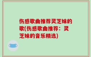 伤感歌曲推荐灵芝妹的歌(伤感歌曲推荐：灵芝妹的音乐精选)