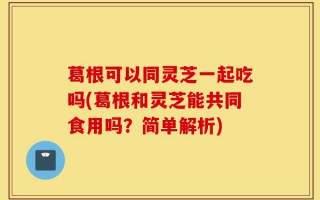 葛根可以同灵芝一起吃吗(葛根和灵芝能共同食用吗？简单解析)