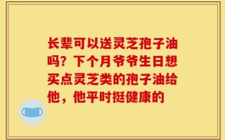 长辈可以送灵芝孢子油吗？下个月爷爷生日想买点灵芝类的孢子油给他，他平时挺健康的