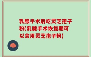 乳腺手术后吃灵芝孢子粉(乳腺手术恢复期可以食用灵芝孢子粉)