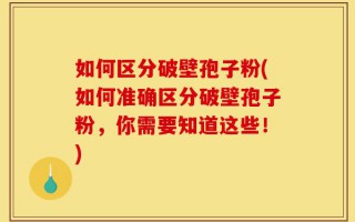 如何区分破壁孢子粉(如何准确区分破壁孢子粉，你需要知道这些！)