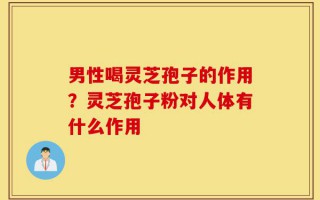 男性喝灵芝孢子的作用？灵芝孢子粉对人体有什么作用