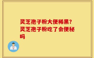 灵芝孢子粉大便稀黑？灵芝孢子粉吃了会便秘吗