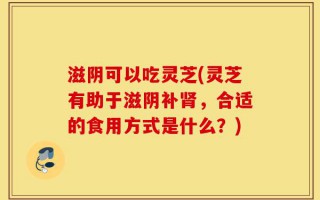 滋阴可以吃灵芝(灵芝有助于滋阴补肾，合适的食用方式是什么？)
