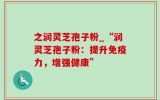 之润灵芝孢子粉_“润灵芝孢子粉：提升免疫力，增强健康”