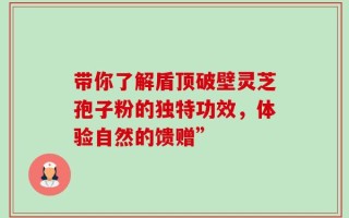 带你了解盾顶破壁灵芝孢子粉的独特功效，体验自然的馈赠”