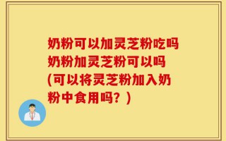 奶粉可以加灵芝粉吃吗奶粉加灵芝粉可以吗 (可以将灵芝粉加入奶粉中食用吗？)