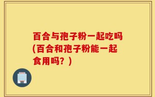 百合与孢子粉一起吃吗(百合和孢子粉能一起食用吗？)