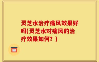 灵芝水治疗痛风效果好吗(灵芝水对痛风的治疗效果如何？)
