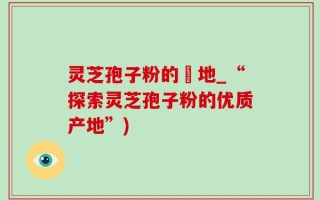 灵芝孢子粉的産地_“探索灵芝孢子粉的优质产地”)